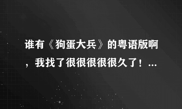 谁有《狗蛋大兵》的粤语版啊，我找了很很很很很久了！谁能帮我啊！