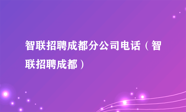 智联招聘成都分公司电话（智联招聘成都）