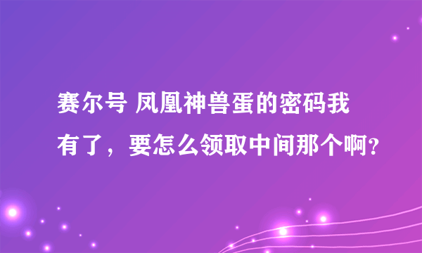 赛尔号 凤凰神兽蛋的密码我有了，要怎么领取中间那个啊？