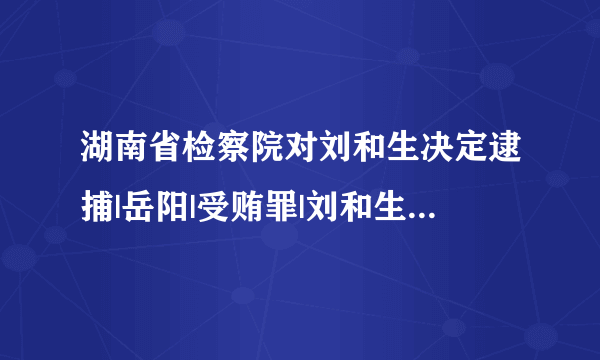 湖南省检察院对刘和生决定逮捕|岳阳|受贿罪|刘和生_飞外新闻