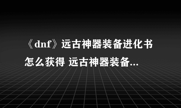 《dnf》远古神器装备进化书怎么获得 远古神器装备进化书获取及使用方法