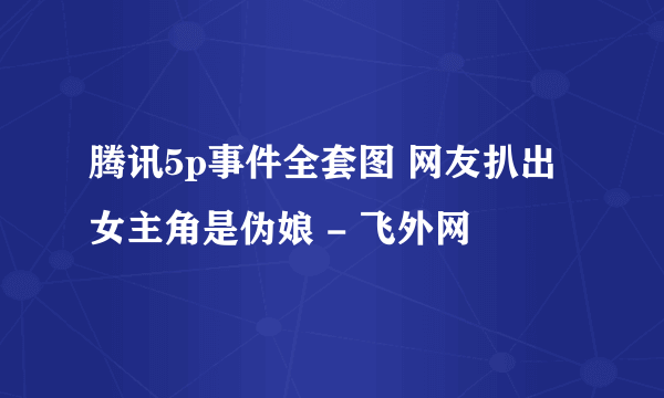 腾讯5p事件全套图 网友扒出女主角是伪娘 - 飞外网