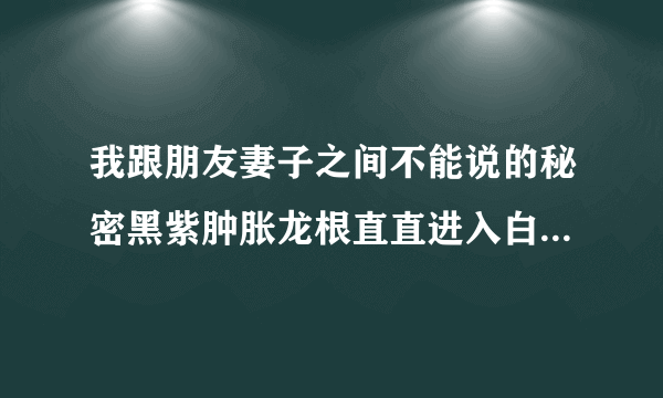 我跟朋友妻子之间不能说的秘密黑紫肿胀龙根直直进入白热-飞外网