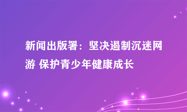 新闻出版署：坚决遏制沉迷网游 保护青少年健康成长