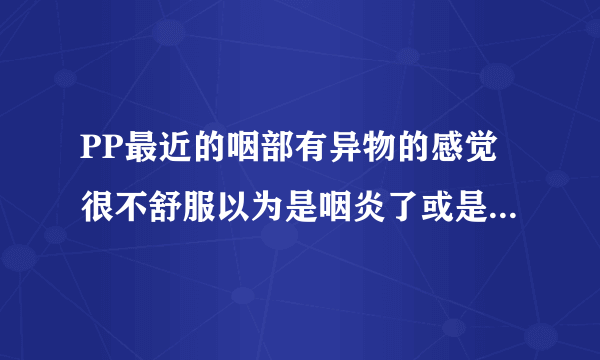 PP最近的咽部有异物的感觉很不舒服以为是咽炎了或是感...