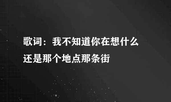 歌词：我不知道你在想什么 还是那个地点那条街