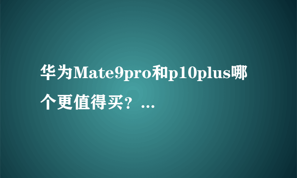 华为Mate9pro和p10plus哪个更值得买？有什么区别？