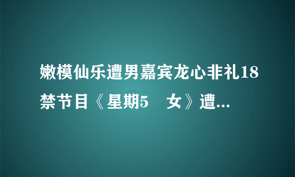 嫩模仙乐遭男嘉宾龙心非礼18禁节目《星期5冇女》遭停播_飞外网