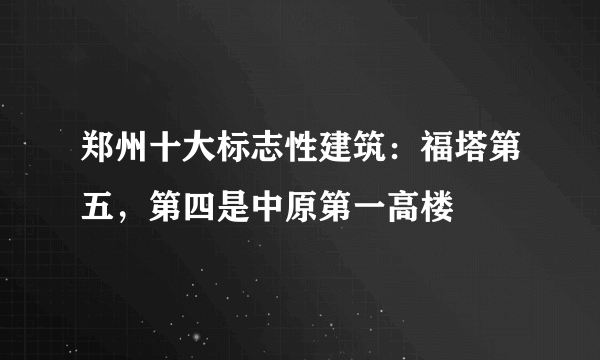 郑州十大标志性建筑：福塔第五，第四是中原第一高楼