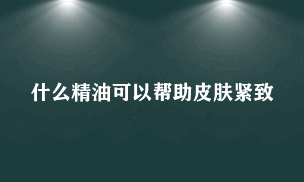 什么精油可以帮助皮肤紧致