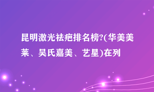 昆明激光祛疤排名榜?(华美美莱、吴氏嘉美、艺星)在列