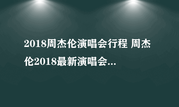 2018周杰伦演唱会行程 周杰伦2018最新演唱会行程时间表