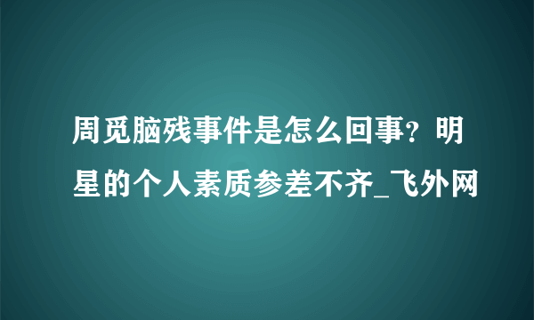 周觅脑残事件是怎么回事？明星的个人素质参差不齐_飞外网