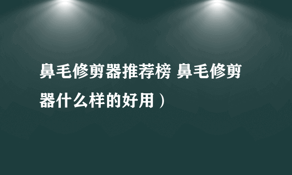 鼻毛修剪器推荐榜 鼻毛修剪器什么样的好用）