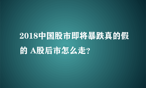 2018中国股市即将暴跌真的假的 A股后市怎么走？