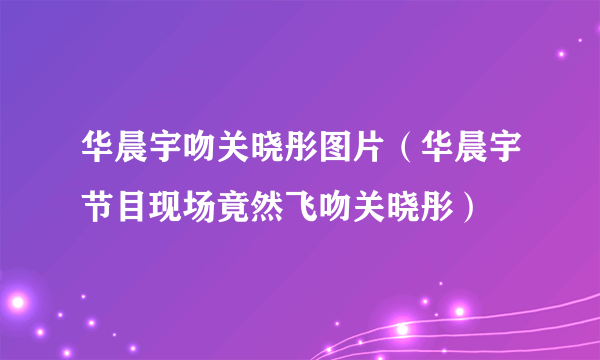 华晨宇吻关晓彤图片（华晨宇节目现场竟然飞吻关晓彤）