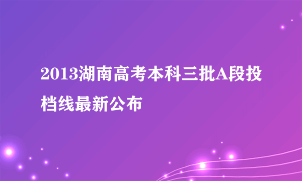 2013湖南高考本科三批A段投档线最新公布