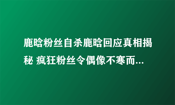 鹿晗粉丝自杀鹿晗回应真相揭秘 疯狂粉丝令偶像不寒而栗_飞外网