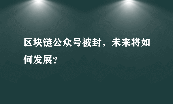 区块链公众号被封，未来将如何发展？