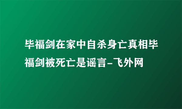 毕福剑在家中自杀身亡真相毕福剑被死亡是谣言-飞外网