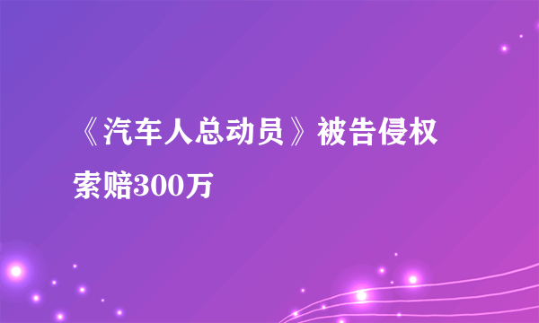 《汽车人总动员》被告侵权 索赔300万