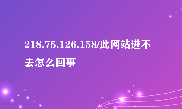 218.75.126.158/此网站进不去怎么回事