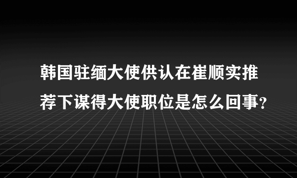 韩国驻缅大使供认在崔顺实推荐下谋得大使职位是怎么回事？