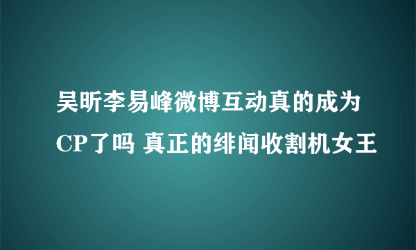 吴昕李易峰微博互动真的成为CP了吗 真正的绯闻收割机女王