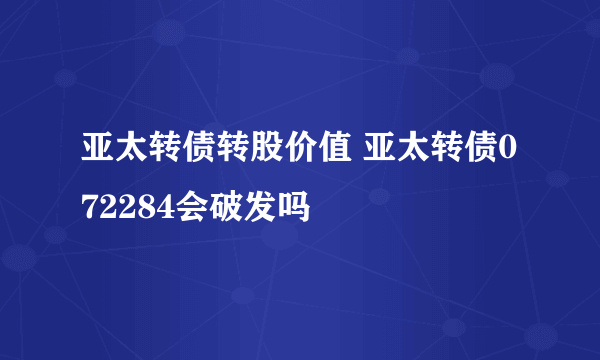 亚太转债转股价值 亚太转债072284会破发吗