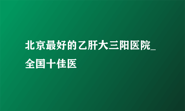 北京最好的乙肝大三阳医院_全国十佳医