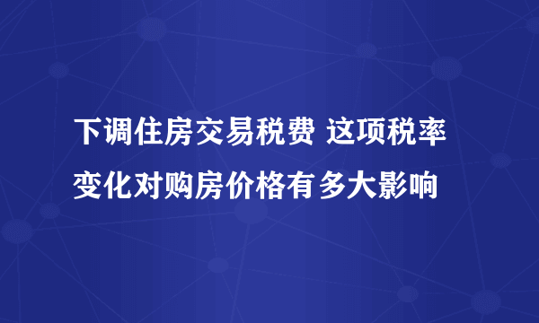 下调住房交易税费 这项税率变化对购房价格有多大影响