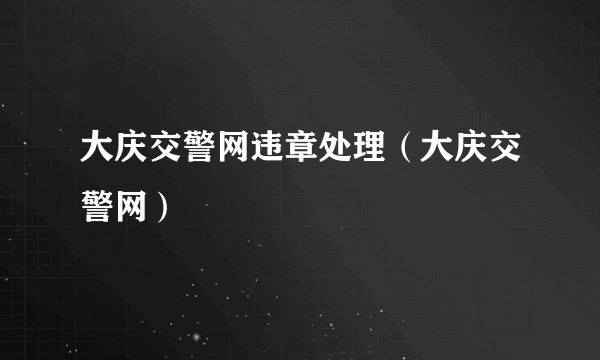 大庆交警网违章处理（大庆交警网）