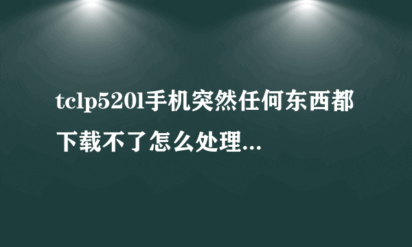 tclp520l手机突然任何东西都下载不了怎么处理!QQ都下载不了,一直说空间内存不足,怎么处理