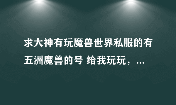 求大神有玩魔兽世界私服的有五洲魔兽的号 给我玩玩，谢谢，本人感激。