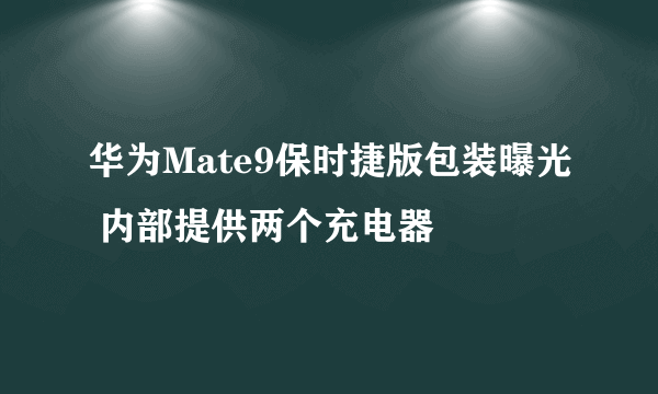 华为Mate9保时捷版包装曝光 内部提供两个充电器