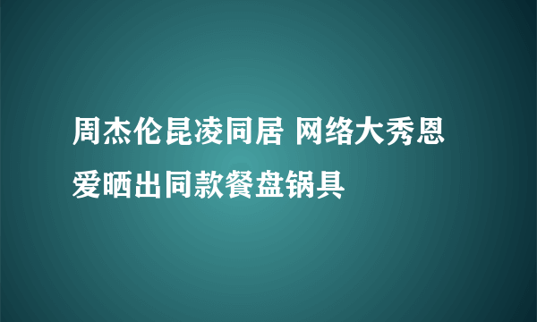 周杰伦昆凌同居 网络大秀恩爱晒出同款餐盘锅具