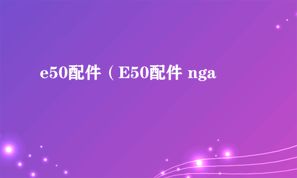 e50配件（E50配件 nga