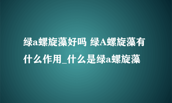 绿a螺旋藻好吗 绿A螺旋藻有什么作用_什么是绿a螺旋藻