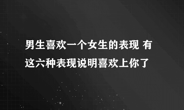 男生喜欢一个女生的表现 有这六种表现说明喜欢上你了