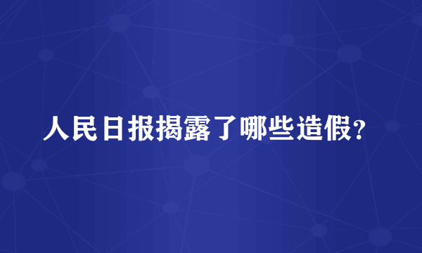 人民日报揭露了哪些造假？