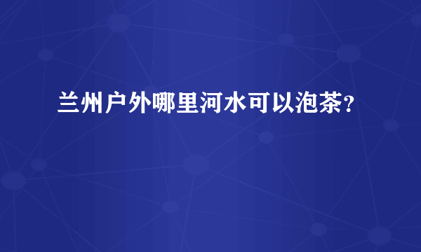 兰州户外哪里河水可以泡茶？