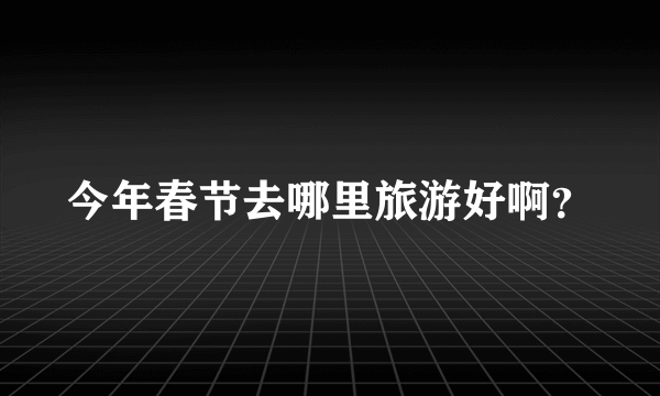 今年春节去哪里旅游好啊？