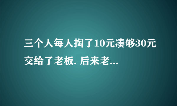 三个人每人掏了10元凑够30元交给了老板. 后来老板说今天优惠只要25元就够了,