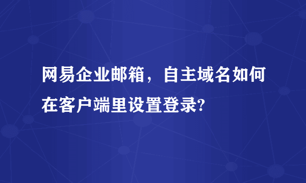 网易企业邮箱，自主域名如何在客户端里设置登录?