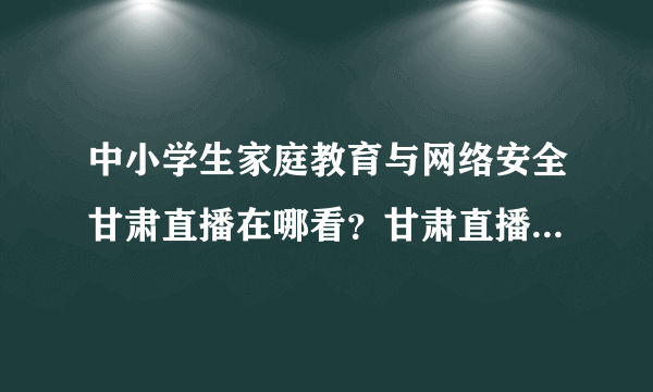 中小学生家庭教育与网络安全甘肃直播在哪看？甘肃直播回放视频地址分享[多图]