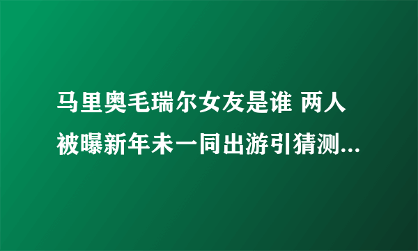 马里奥毛瑞尔女友是谁 两人被曝新年未一同出游引猜测_飞外网