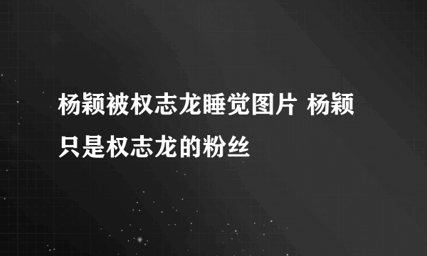 杨颖被权志龙睡觉图片 杨颖只是权志龙的粉丝