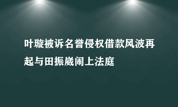 叶璇被诉名誉侵权借款风波再起与田振崴闹上法庭