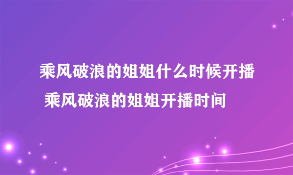 乘风破浪的姐姐什么时候开播 乘风破浪的姐姐开播时间