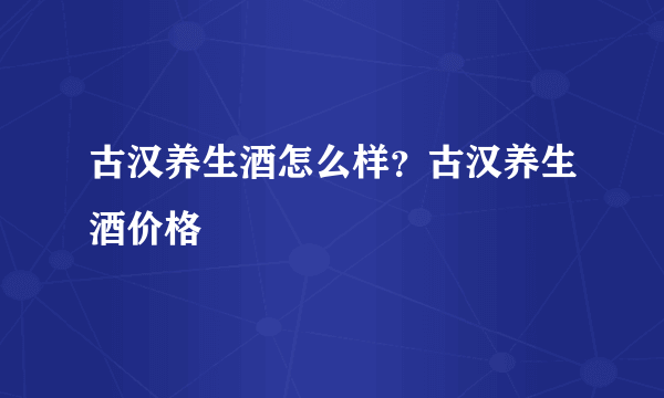 古汉养生酒怎么样？古汉养生酒价格